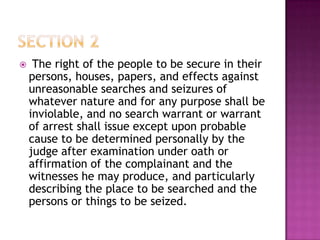  The right of the people to be secure in their
persons, houses, papers, and effects against
unreasonable searches and seizures of
whatever nature and for any purpose shall be
inviolable, and no search warrant or warrant
of arrest shall issue except upon probable
cause to be determined personally by the
judge after examination under oath or
affirmation of the complainant and the
witnesses he may produce, and particularly
describing the place to be searched and the
persons or things to be seized.
 