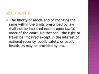  The liberty of abode and of changing the
same within the limits prescribed by law
shall not be impaired except upon lawful
order of the court. Neither shall the right to
travel be impaired except in the interest of
national security, public safety, or public
health, as may be provided by law.
 