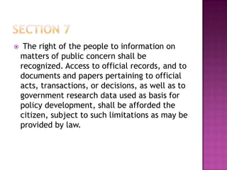  The right of the people to information on
matters of public concern shall be
recognized. Access to official records, and to
documents and papers pertaining to official
acts, transactions, or decisions, as well as to
government research data used as basis for
policy development, shall be afforded the
citizen, subject to such limitations as may be
provided by law.
 