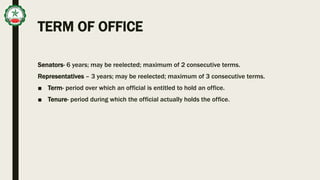 TERM OF OFFICE
Senators- 6 years; may be reelected; maximum of 2 consecutive terms.
Representatives – 3 years; may be reelected; maximum of 3 consecutive terms.
■ Term- period over which an official is entitled to hold an office.
■ Tenure- period during which the official actually holds the office.
 