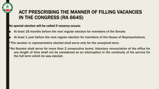 ACT PRESCRIBING THE MANNER OF FILLING VACANCIES
IN THE CONGRESS (RA 6645)
No special election will be called if vacancy occurs:
■ At least 18 months before the next regular election for members of the Senate.
■ At least 1 year before the next regular election for members of the House of Representatives.
*The senator or representative elected shall serve only for the unexpired term.
*No Senator shall serve for more than 2 consecutive terms. Voluntary renunciation of the office for
any length of time shall not be considered as an interruption in the continuity of his service for
the full term which he was elected.
 