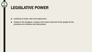 LEGISLATIVE POWER
■ authority to make, alter and repeal laws
■ Vested in the Congress, except to the extent reserved to the people by the
provisions on initiative and referendum.
 