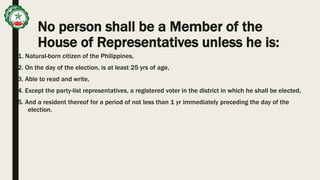 No person shall be a Member of the
House of Representatives unless he is:
1. Natural-born citizen of the Philippines,
2. On the day of the election, is at least 25 yrs of age,
3. Able to read and write,
4. Except the party-list representatives, a registered voter in the district in which he shall be elected,
5. And a resident thereof for a period of not less than 1 yr immediately preceding the day of the
election.
 
