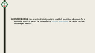 GERRYMANDERING - is a practice that attempts to establish a political advantage for a
particular party or group by manipulating district boundaries to create partisan
advantaged districts.
 