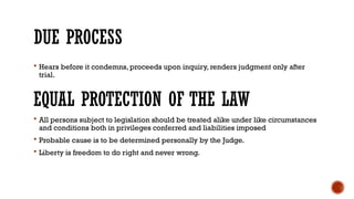 DUE PROCESS
 Hears before it condemns, proceeds upon inquiry, renders judgment only after
trial.
EQUAL PROTECTION OF THE LAW
 All persons subject to legislation should be treated alike under like circumstances
and conditions both in privileges conferred and liabilities imposed
 Probable cause is to be determined personally by the Judge.
 Liberty is freedom to do right and never wrong.
 