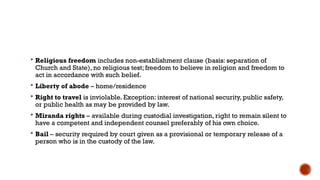 Religious freedom includes non-establishment clause (basis: separation of
Church and State), no religious test; freedom to believe in religion and freedom to
act in accordance with such belief.
 Liberty of abode – home/residence
 Right to travel is inviolable. Exception: interest of national security, public safety,
or public health as may be provided by law.
 Miranda rights – available during custodial investigation, right to remain silent to
have a competent and independent counsel preferably of his own choice.
 Bail – security required by court given as a provisional or temporary release of a
person who is in the custody of the law.
 