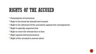 RIGHTS OF THE ACCUSED
 Presumption of innocence
 Right to be heard by himself and counsel
 Right to be informed of the accusation against him (arraignment)
 Right to speedy, impartial trial
 Right to meet the witness face to face
 Right against self-incrimination
 Right of the accused to remain silent
 