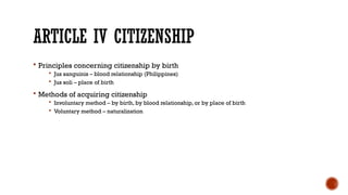 ARTICLE IV CITIZENSHIP
 Principles concerning citizenship by birth
 Jus sanguinis – blood relationship (Philippines)
 Jus soli – place of birth
 Methods of acquiring citizenship
 Involuntary method – by birth, by blood relationship, or by place of birth
 Voluntary method – naturalization
 