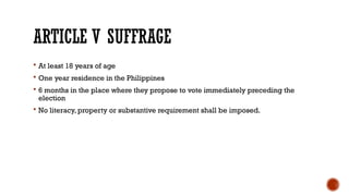 ARTICLE V SUFFRAGE
 At least 18 years of age
 One year residence in the Philippines
 6 months in the place where they propose to vote immediately preceding the
election
 No literacy, property or substantive requirement shall be imposed.
 