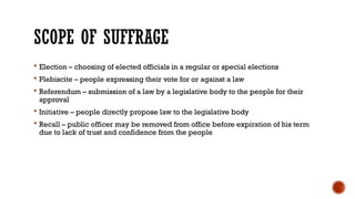 SCOPE OF SUFFRAGE
 Election – choosing of elected officials in a regular or special elections
 Plebiscite – people expressing their vote for or against a law
 Referendum – submission of a law by a legislative body to the people for their
approval
 Initiative – people directly propose law to the legislative body
 Recall – public officer may be removed from office before expiration of his term
due to lack of trust and confidence from the people
 