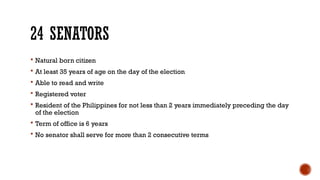 24 SENATORS
 Natural born citizen
 At least 35 years of age on the day of the election
 Able to read and write
 Registered voter
 Resident of the Philippines for not less than 2 years immediately preceding the day
of the election
 Term of office is 6 years
 No senator shall serve for more than 2 consecutive terms
 