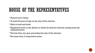 HOUSE OF THE REPRESENTATIVES
 Natural born citizen
 At least 25 years of age on the day of the election
 Able to read and write
 Registered voter in the district in which he shall be elected, except party list
representatives
 Not less than one year preceding the day of the election
 Not more than 3 consecutive terms
 