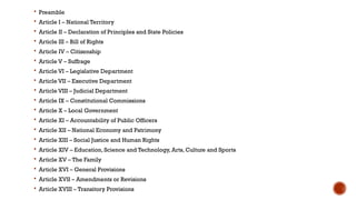  Preamble
 Article I – National Territory
 Article II – Declaration of Principles and State Policies
 Article III – Bill of Rights
 Article IV – Citizenship
 Article V – Suffrage
 Article VI – Legislative Department
 Article VII – Executive Department
 Article VIII – Judicial Department
 Article IX – Constitutional Commissions
 Article X – Local Government
 Article XI – Accountability of Public Officers
 Article XII – National Economy and Patrimony
 Article XIII – Social Justice and Human Rights
 Article XIV – Education, Science and Technology, Arts, Culture and Sports
 Article XV – The Family
 Article XVI – General Provisions
 Article XVII – Amendments or Revisions
 Article XVIII – Transitory Provisions
 