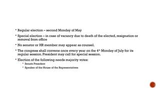  Regular election – second Monday of May
 Special election – in case of vacancy due to death of the elected, resignation or
removal from office
 No senator or HR member may appear as counsel.
 The congress shall convene once every year on the 4th
Monday of July for its
regular session. President may call for special session.
 Election of the following needs majority votes:
 Senate President
 Speaker of the House of the Representatives
 