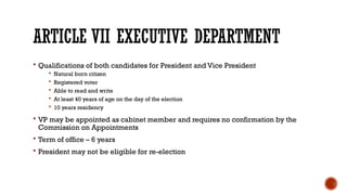 ARTICLE VII EXECUTIVE DEPARTMENT
 Qualifications of both candidates for President and Vice President
 Natural born citizen
 Registered voter
 Able to read and write
 At least 40 years of age on the day of the election
 10 years residency
 VP may be appointed as cabinet member and requires no confirmation by the
Commission on Appointments
 Term of office – 6 years
 President may not be eligible for re-election
 