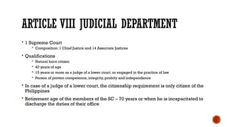 ARTICLE VIII JUDICIAL DEPARTMENT
 1 Supreme Court
 Composition: 1 Chief Justice and 14 Associate Justices
 Qualifications
 Natural born citizen
 40 years of age
 15 years or more as a judge of a lower court, or engaged in the practice of law
 Person of proven competence, integrity, probity and independence
 In case of a judge of a lower court, the citizenship requirement is only citizen of the
Philippines
 Retirement age of the members of the SC – 70 years or when he is incapacitated to
discharge the duties of their office
 