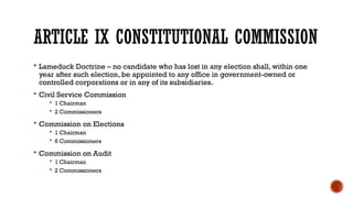 ARTICLE IX CONSTITUTIONAL COMMISSION
 Lameduck Doctrine – no candidate who has lost in any election shall, within one
year after such election, be appointed to any office in government-owned or
controlled corporations or in any of its subsidiaries.
 Civil Service Commission
 1 Chairman
 2 Commissioners
 Commission on Elections
 1 Chairman
 6 Commissioners
 Commission on Audit
 1 Chairman
 2 Commissioners
 
