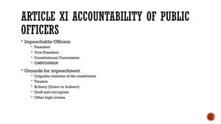 ARTICLE XI ACCOUNTABILITY OF PUBLIC
OFFICERS
 Impeachable Officers
 President
 Vice President
 Constitutional Commission
 OMBUDSMAN
 Grounds for impeachment
 Culpable violation of the constitution
 Treason
 Bribery (Direct or Indirect)
 Graft and corruption
 Other high crimes
 