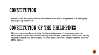 CONSTITUTION
 Body of rules and principles in accordance with which the powers of sovereignty
are regularly exercised
CONSTITUTION OF THE PHILIPPINES
 Written instrument by which the fundamental powers of the government are
established, limited and defined and by which these powers are distributed among
several departments or branches for their safe and useful exercise for the benefit
of the people
 