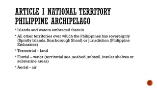 ARTICLE I NATIONAL TERRITORY
PHILIPPINE ARCHIPELAGO
 Islands and waters embraced therein
 All other territories over which the Philippines has sovereignty
(Spratly Islands, Scarborough Shoal) or jurisdiction (Philippine
Embassies)
 Terrestrial – land
 Fluvial – water (territorial sea, seabed, subsoil, insular shelves or
submarine areas)
 Aerial - air
 