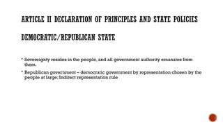 ARTICLE II DECLARATION OF PRINCIPLES AND STATE POLICIES
DEMOCRATIC/REPUBLICAN STATE
 Sovereignty resides in the people, and all government authority emanates from
them.
 Republican government – democratic government by representation chosen by the
people at large; Indirect representation rule
 