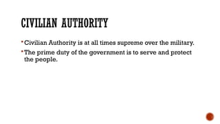 CIVILIAN AUTHORITY
Civilian Authority is at all times supreme over the military.
The prime duty of the government is to serve and protect
the people.
 