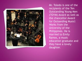 Mr. Toledo is one of the
recipients of the Ten
Outstanding Young Men
(TOYM) Award as well as
the chancellor Award
for Outsanding Musicl
Works from the
University of the
Philippines. He is
married to Emily
Ramos, a music
education graduate and
they have a lovely
daughter.
 