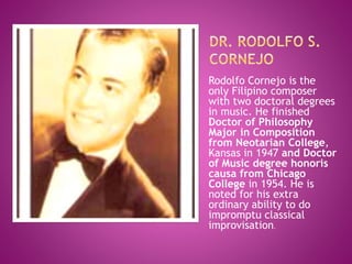 Rodolfo Cornejo is the
only Filipino composer
with two doctoral degrees
in music. He finished
Doctor of Philosophy
Major in Composition
from Neotarian College,
Kansas in 1947 and Doctor
of Music degree honoris
causa from Chicago
College in 1954. He is
noted for his extra
ordinary ability to do
impromptu classical
improvisation.
 