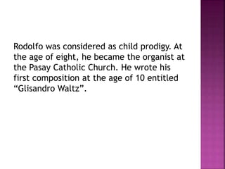 Rodolfo was considered as child prodigy. At
the age of eight, he became the organist at
the Pasay Catholic Church. He wrote his
first composition at the age of 10 entitled
“Glisandro Waltz”.
 