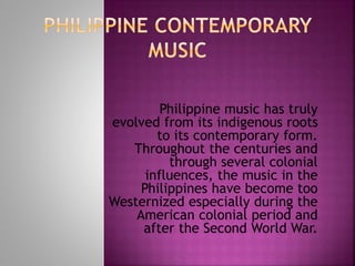 Philippine music has truly
evolved from its indigenous roots
to its contemporary form.
Throughout the centuries and
through several colonial
influences, the music in the
Philippines have become too
Westernized especially during the
American colonial period and
after the Second World War.
 