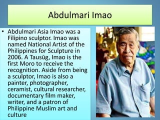 Abdulmari Imao
• Abdulmari Asia Imao was a
Filipino sculptor. Imao was
named National Artist of the
Philippines for Sculpture in
2006. A Tausūg, Imao is the
first Moro to receive the
recognition. Aside from being
a sculptor, Imao is also a
painter, photographer,
ceramist, cultural researcher,
documentary film maker,
writer, and a patron of
Philippine Muslim art and
culture
 