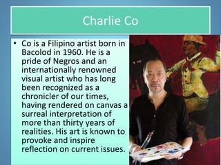 Charlie Co
• Co is a Filipino artist born in
Bacolod in 1960. He is a
pride of Negros and an
internationally renowned
visual artist who has long
been recognized as a
chronicler of our times,
having rendered on canvas a
surreal interpretation of
more than thirty years of
realities. His art is known to
provoke and inspire
reflection on current issues.
 