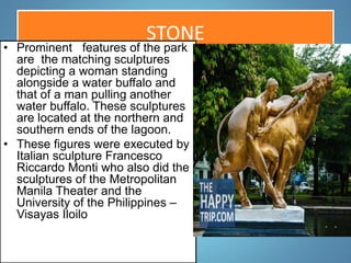STONE
• Prominent features of the park
are the matching sculptures
depicting a woman standing
alongside a water buffalo and
that of a man pulling another
water buffalo. These sculptures
are located at the northern and
southern ends of the lagoon.
• These figures were executed by
Italian sculpture Francesco
Riccardo Monti who also did the
sculptures of the Metropolitan
Manila Theater and the
University of the Philippines –
Visayas Iloilo
 