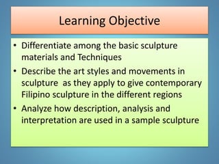 Learning Objective
• Differentiate among the basic sculpture
materials and Techniques
• Describe the art styles and movements in
sculpture as they apply to give contemporary
Filipino sculpture in the different regions
• Analyze how description, analysis and
interpretation are used in a sample sculpture
 