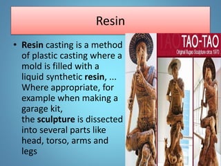 Resin
• Resin casting is a method
of plastic casting where a
mold is filled with a
liquid synthetic resin, ...
Where appropriate, for
example when making a
garage kit,
the sculpture is dissected
into several parts like
head, torso, arms and
legs
 