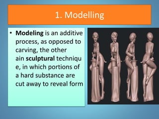 1. Modelling
• Modeling is an additive
process, as opposed to
carving, the other
ain sculptural techniqu
e, in which portions of
a hard substance are
cut away to reveal form
 