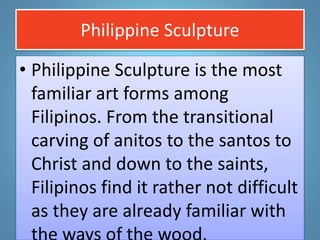 Philippine Sculpture
• Philippine Sculpture is the most
familiar art forms among
Filipinos. From the transitional
carving of anitos to the santos to
Christ and down to the saints,
Filipinos find it rather not difficult
as they are already familiar with
 