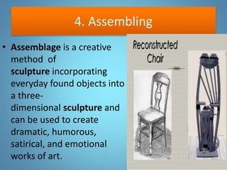 4. Assembling
• Assemblage is a creative
method of
sculpture incorporating
everyday found objects into
a three-
dimensional sculpture and
can be used to create
dramatic, humorous,
satirical, and emotional
works of art.
 