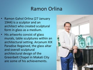 Ramon Orlina
• Ramon Gahol Orlina (27 January
1944) is a sculptor and an
architect who created sculptural
form in glass as a medium.
• His artworks consist of glass
murals, table sculptures within an
architectural setting. Arcanum XIX
Paradise Regained, the glass altar
and overall sculptural
architectural design of the
Greenbelt Chapel in Makati City
are some of his achievements.
 