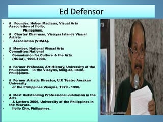 Ed Defensor
• # Founder, Hubon Madiaas, Visual Arts
Association of Iloilo,
Philippines.
• # Charter Chairman, Visayas Islands Visual
Artists
• Association (VIVAA).
• # Member, National Visual Arts
Committee,National
• Commission for Culture & the Arts
• (NCCA), 1996-1998.
• # Former Professor, Art History, University of the
Philippines in the Visayas, Miag-ao, Iloilo,
Philippines.
• # Former Artistic Director, U.P. Teatro Amakan
University
• of the Philippines Visayas, 1979 - 1996.
• # Most Outstanding Professional Jubilarian in the
Arts
• & Letters 2006, University of the Philippines in
the Visayas,
• Iloilo City, Philippines.
 