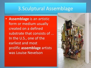 3.Sculptural Assemblage
• Assemblage is an artistic
form or medium usually
created on a defined
substrate that consists of ...
In the U.S., one of the
earliest and most
prolific assemblage artists
was Louise Nevelson
 
