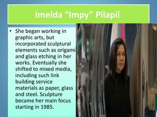 Imelda “Impy” Pilapil
• She began working in
graphic arts, but
incorporated sculptural
elements such as origami
and glass etching in her
works. Eventually she
shifted to mixed media,
including such link
building service
materials as paper, glass
and steel. Sculpture
became her main focus
starting in 1985.
 