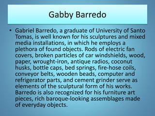 Gabby Barredo
• Gabriel Barredo, a graduate of University of Santo
Tomas, is well known for his sculptures and mixed
media installations, in which he employs a
plethora of found objects. Rods of electric fan
covers, broken particles of car windshields, wood,
paper, wrought-iron, antique radios, coconut
husks, bottle caps, bed springs, fire-hose coils,
conveyor belts, wooden beads, computer and
refrigerator parts, and cement grinder serve as
elements of the sculptural form of his works.
Barredo is also recognized for his furniture art
pieces, rich baroque-looking assemblages made
of everyday objects.
 