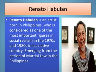 Renato Habulan
• Renato Habulan is an artist
born in Philippines, who is
considered as one of the
most important figures in
social realism in the 1970s
and 1980s in his native
country. Emerging from the
period of Martial Law in the
Philippines
 