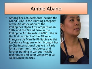 Ambie Abano
• Among her achievements include the
Grand Prize in the Painting Category
of the Art Association of the
Philippines Open Art Competition in
1987 and the Grand Prize in the
Philippine Art Awards in 2006. She is
the first recipient of the Alliance
Française de Manille Philippine Artist
Residency Program which brought her
to Cité International des Art in Paris
for a three-month residency and
further training in various intaglio
techniques and color viscosity at La
Taille Douce in 2011
 