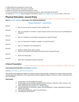 6. Differentiate the expressions of each suite.
7. Which of those dances that shows courtship?
8. Which of the suite you would like to perform? Why?
9. If you are going to choose one of the dances to perform, what would that be and why?
10. Having a film showing about Philippine Folk Dances, does it useful and valuable to you? Why or Why not?


Physical Education: Journal Entry
                                                 Friday, August 05, 2011 | Labels: Journal Entry, Physical Education, UbD
Have a journal notebook and answer the following questions:

                                        Physical Education - Journal Entry

Entry#1
                    How can you be active enough to have a healthy life?

Entry#2
                    Why is it important to develop a regular physical activity and not just use one developed for
                     someone?

Entry#3
                    Why is it necessary to periodically reevaluate your level of fitness?

Entry#4
                    why it is important for people to engage in a physical activity?

Entry#5
                    Why is it important to be physically fit?

Entry#6
                    Create a simple fitness dance routine
                    How can one improve and sustain the desired level of physical fitness?

Entry#7
                    Write your fitness plan

Entry#8
                    What does a physically fit person look like?


A Dance Presentation
                                Monday, February 28, 2011 | Labels: Dance, Info., Physical Education, Rubrics, Tips, UbD

Instructional Activity with UbD as its framework

Activity 1: Let’s Dance… A Dance Presentation

This activity shall engage the students to master the basic steps through a creation of a simple routine using the
learned steps and movements. Their performance shall be assessed using the criteria on correct, execution, form,
and coordination.

Instruction:

                 1. groups into 12 to 18 students per group.
                 2. choose leader and committee to prepare all the necessary materials, props, costume, and
                    music needed for the mini-folk dance production.
                 3. review and practice the whole dance of their groups.
                 4. use the elements of movement, space, and choreography to make presentations creative,
                    artistic and unique.
                 5. use improvised costume, props, and accessories.
                 6. the following criteria/rubrics
 