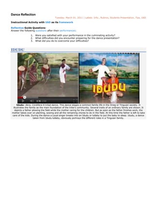 Dance Reflection
                                        Tuesday, March 01, 2011 | Labels: Info., Rubrics, Students Presentation, Tips, UbD

Instructional Activity with UbD as its framework

Reflective Guide Questions:
Answer the following questions after their performances:

                 1. Were you satisfied with your performance in the culminating activity?
                 2. What difficulties did you encounter preparing for the dance presentation?
                 3. What did you do to overcome your difficulties?



IDUDU




     Idudu- Abra, Cordillera A tribal dance. This dance stages a common family life in the Itneg or Tinguian society. It
 illustrates the family as the main foundation of the tribe’s community. Several traits of an ordinary family are shown. It
  depicts a father plowing the field while the mother caring for the children. But as soon as the father finishes work, the
mother takes over on planting, sowing and all the remaining chores to do in the field. At this time the father is left to take
care of the kids. During the dance a Local singer breaks into an Idudu or lullaby to put the baby to sleep. Idudu, a dance
                    taken from Idudu lullaby, obviously portrays the different roles in a Tinguian family.
 