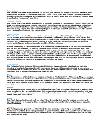 Rural Costume
The Kimona, this dress originated from the Visayas, can be worn for everyday activities as casual dress
or for formal occasion. Its origin was the baro't (shirt) saya (skirt), the national costume for Filipino
women during the early years. A casual kimona dress is always worn with matching West Visayan wrap
around called "patadyong" as a skirt.

Cordillera Costume
The Igorot, this attire is used by the tribes in Mountain Province of The Cordillera ranges, called Igorots.
They have their own unique costume that makes them distinctive from other tribes in the Philippines.
This costume reflects their way of life, cultures, personalities, religious practices and rituals. Igorot
costume is very simple. The men wear long strips of handwoven loin cloth called "wanes". The woman
wear a kind of wrap-around skirt called "lufid".

Muslim Costume
This attire is worn by the Muslims who live in the southern part of the Philippines. It features long skirts
for the women, frequently woven with metallic threads, and shorter, wrap-around skirts for the men.
The women also frequently have overskirts and scarves draped from the shoulder. Batik design is also
common with this costumes. It shows the mix of Arab, Malaysian and Chinese. Elaborate umbrella
makes a nice fashion statement, usually used by a Muslim princess.

Malong, the malong is traditionally used as a garment by numerous tribes in the Southern Philippines
and the Sulu Archipelago. Its origin is from the ethnical group of Maranao, Maguindanao and T‟boli
located in Mindanao. Handwoven malongs are made by the weavers on a backstrap loom. Very rare
malong designs and styles can indicate the village in which the malong was made. Handwoven malongs,
which are costly- made of cotton and silk, are likely to be used only at social functions, to display the
social and economic status of the wearer. But a malong in royal colours is worn only by Maranao men
and women of royal status. The malong can also function as a skirt for both men and women, a dress, a
blanket, a bedsheet, a hammock, a prayer mat, and other purposes.


Tribal Costume
The Philippine Tribal Costumes Although the Philippines has developed a mixed culture from the
blending of foreign influences with native elements, there are still some ethnological groups whose
culture remains unadulterated. Here are some beautiful images of the Filipinos tribal costumes that still
remain as part of their traditional culture up to this day.

B'laan
The B'laan are one of the indigenous peoples of Southern Mindanao in The Philippines. They are famous
for their brassworks, beadwork and t'nalak weave. The people of these tribes wear colorful embroidered
native costumes and beadwork accessories. The women of these tribes, particularly, wear heavy brass
belts with brass 'tassels' ending in tiny brass bells that herald their approach even when they are a long
way off.

Bagobo
The Bagobo are proud people with proto Malayan features. They have ornate traditions in weaponry and
other metal arts. They are noted for their skill in producing brass articles through the ancient lost-wax
process. These people also weave abacca cloths of earth tones and make baskets that are trimmed with
beads, fibers and horse's hair.

T'boli
The T'boli distinguish themselves from other Tribal Groups by their colorful clothes, bracelets and
earrings, this tribe is famous for their complicated beadwork, wonderful woven fabrics and beautiful
brass ornaments.

Mandaya
The Mandayas are a group of non-Christian tribe, non-Islamic people living in Eastern Mindanao,
Philippines They hand down from generation to generation the art of weaving cloth from the fibers of
abaca plant, colored with root and mud dyes with intricate figures and patterns depicting the folklore
and religion of the tribe.
 