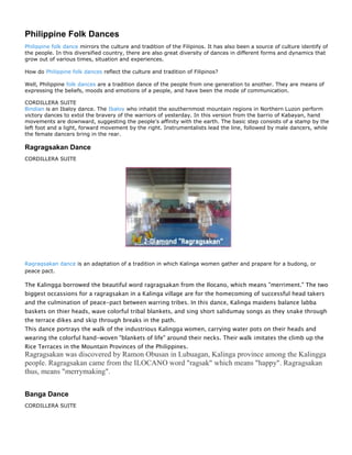 Philippine Folk Dances
Philippine folk dance mirrors the culture and tradition of the Filipinos. It has also been a source of culture identify of
the people. In this diversified country, there are also great diversity of dances in different forms and dynamics that
grow out of various times, situation and experiences.

How do Philippine folk dances reflect the culture and tradition of Filipinos?

Well, Philippine folk dances are a tradition dance of the people from one generation to another. They are means of
expressing the beliefs, moods and emotions of a people, and have been the mode of communication.

CORDILLERA SUITE
Bindian is an Ibaloy dance. The Ibaloy who inhabit the southernmost mountain regions in Northern Luzon perform
victory dances to extol the bravery of the warriors of yesterday. In this version from the barrio of Kabayan, hand
movements are downward, suggesting the people's affinity with the earth. The basic step consists of a stamp by the
left foot and a light, forward movement by the right. Instrumentalists lead the line, followed by male dancers, while
the female dancers bring in the rear.

Ragragsakan Dance
CORDILLERA SUITE




Ragragsakan dance is an adaptation of a tradition in which Kalinga women gather and prapare for a budong, or
peace pact.

The Kalingga borrowed the beautiful word ragragsakan from the Ilocano, which means "merriment." The two
biggest occassions for a ragragsakan in a Kalinga village are for the homecoming of successful head takers
and the culmination of peace-pact between warring tribes. In this dance, Kalinga maidens balance labba
baskets on thier heads, wave colorful tribal blankets, and sing short salidumay songs as they snake through
the terrace dikes and skip through breaks in the path.
This dance portrays the walk of the industrious Kalingga women, carrying water pots on their heads and
wearing the colorful hand-woven "blankets of life" around their necks. Their walk imitates the climb up the
Rice Terraces in the Mountain Provinces of the Philippines.
Ragragsakan was discovered by Ramon Obusan in Lubuagan, Kalinga province among the Kalingga
people. Ragragsakan came from the ILOCANO word "ragsak" which means "happy". Ragragsakan
thus, means "merrymaking".


Banga Dance
CORDILLERA SUITE
 