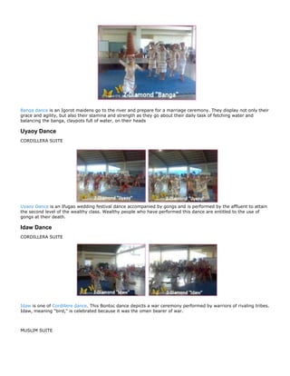 Banga dance is an Igorot maidens go to the river and prepare for a marriage ceremony. They display not only their
grace and agility, but also their stamina and strength as they go about their daily task of fetching water and
balancing the banga, claypots full of water, on their heads

Uyaoy Dance
CORDILLERA SUITE




Uyaoy Dance is an Ifugao wedding festival dance accompanied by gongs and is performed by the affluent to attain
the second level of the wealthy class. Wealthy people who have performed this dance are entitled to the use of
gongs at their death.

Idaw Dance
CORDILLERA SUITE




Idaw is one of Cordillere dance. This Bontoc dance depicts a war ceremony performed by warriors of rivaling tribes.
Idaw, meaning "bird," is celebrated because it was the omen bearer of war.



MUSLIM SUITE
 
